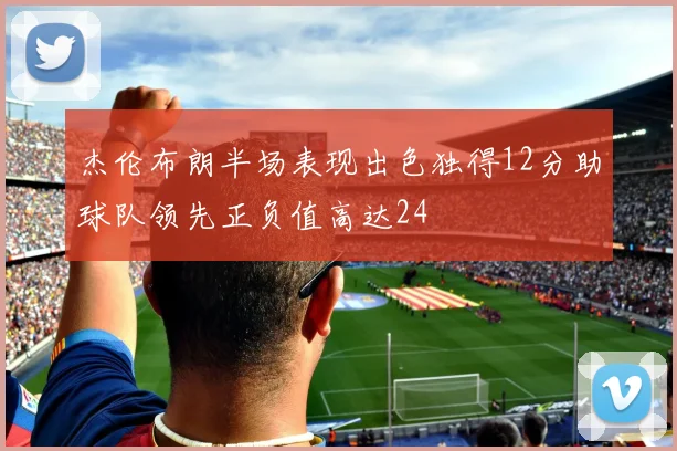 杰伦布朗半场表现出色独得12分助球队领先正负值高达24