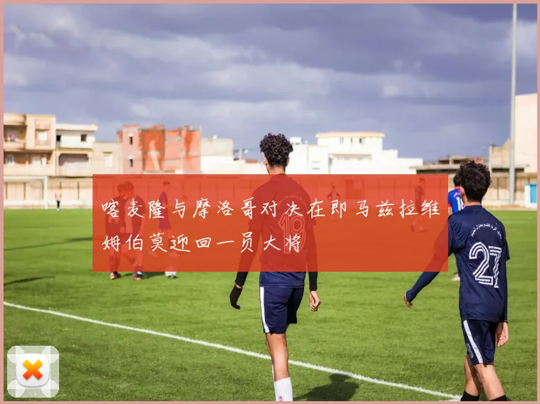 喀麦隆与摩洛哥对决在即马兹拉维姆伯莫迎回一员大将