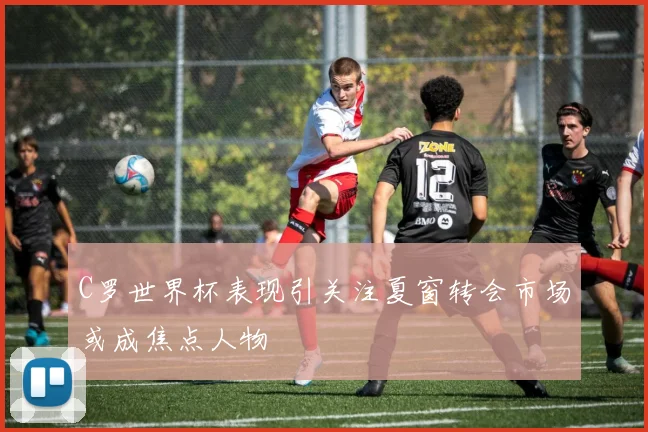 C罗世界杯表现引关注夏窗转会市场或成焦点人物