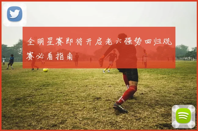 全明星赛即将开启老六强势回归观赛必看指南
