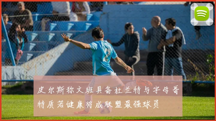 皮尔斯称文班具备杜兰特与字母哥特质若健康将成联盟最强球员