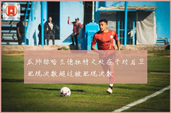瓜帅称哈兰德独特之处在于对后卫犯规次数超过被犯规次数