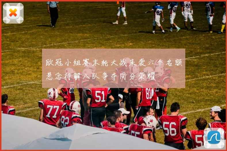 欧冠小组赛末轮大战来袭六个名额悬念待解八队争夺同分荣耀