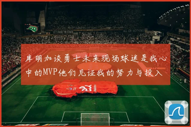 库明加谈勇士未来现场球迷是我心中的MVP他们见证我的努力与投入