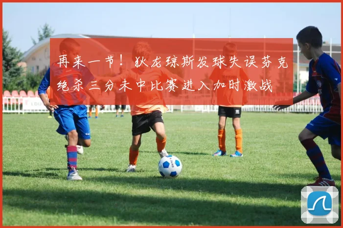 再来一节！狄龙琼斯发球失误芬克绝杀三分未中比赛进入加时激战