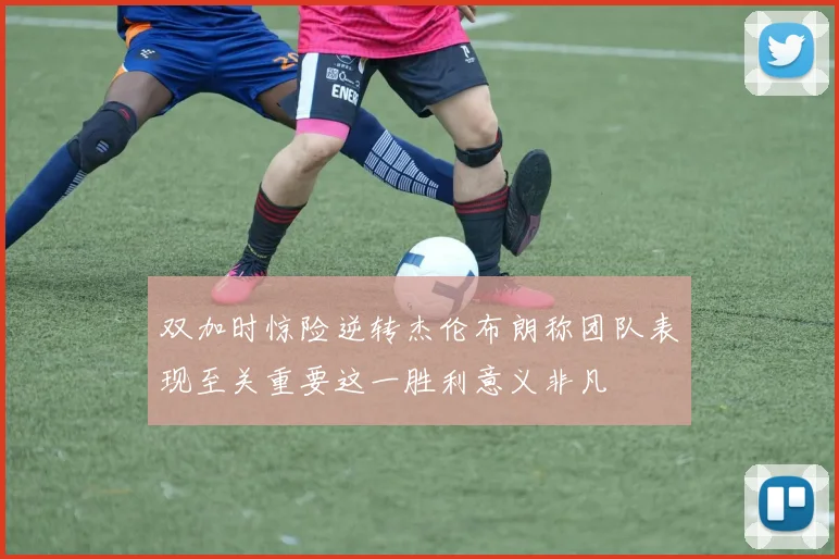 双加时惊险逆转杰伦布朗称团队表现至关重要这一胜利意义非凡