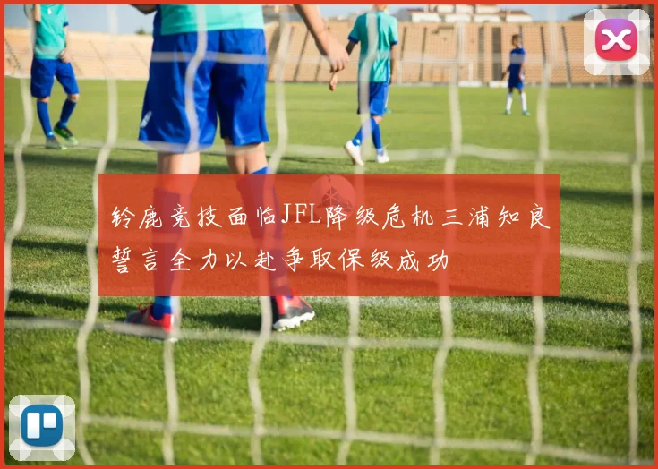 铃鹿竞技面临JFL降级危机三浦知良誓言全力以赴争取保级成功