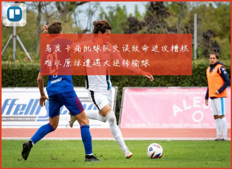 乌度卡痛批球队失误致命进攻糟糕难以原谅遭遇大逆转输球