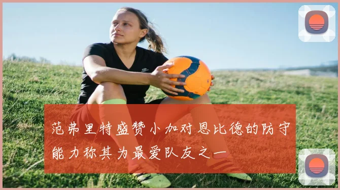 范弗里特盛赞小加对恩比德的防守能力称其为最爱队友之一