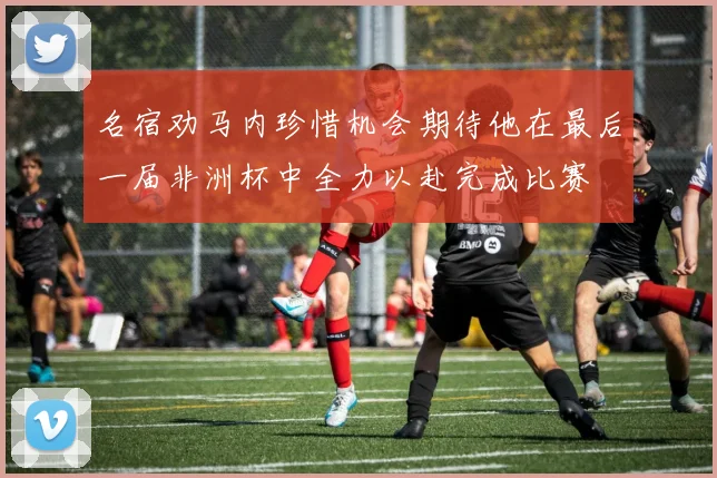 名宿劝马内珍惜机会期待他在最后一届非洲杯中全力以赴完成比赛