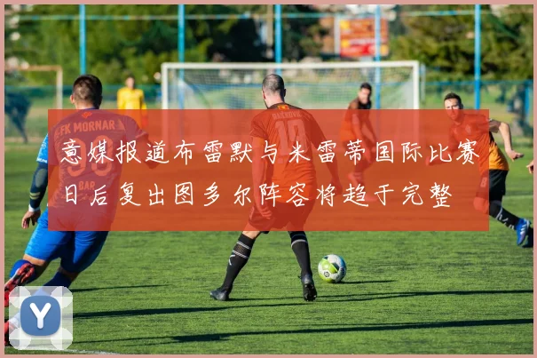 意媒报道布雷默与米雷蒂国际比赛日后复出图多尔阵容将趋于完整