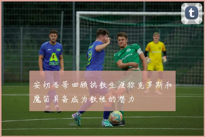 安切洛蒂回顾执教生涯称克罗斯和魔笛具备成为教练的潜力