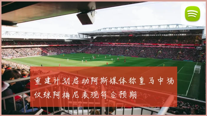 重建计划启动阿斯媒体称皇马中场仅琼阿梅尼表现符合预期