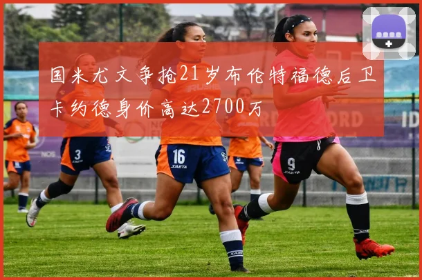 国米尤文争抢21岁布伦特福德后卫卡约德身价高达2700万