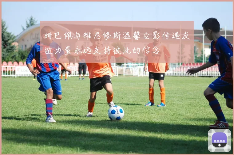 姆巴佩与维尼修斯温馨合影传递友谊力量永远支持彼此的信念