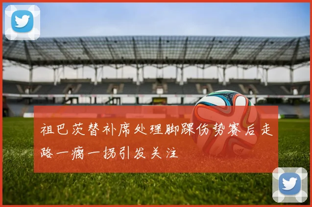 祖巴茨替补席处理脚踝伤势赛后走路一瘸一拐引发关注