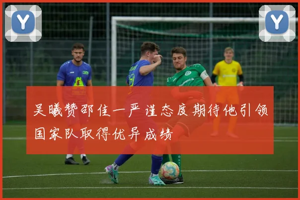 吴曦赞邵佳一严谨态度期待他引领国家队取得优异成绩