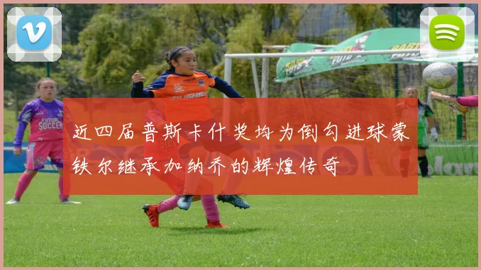 近四届普斯卡什奖均为倒勾进球蒙铁尔继承加纳乔的辉煌传奇