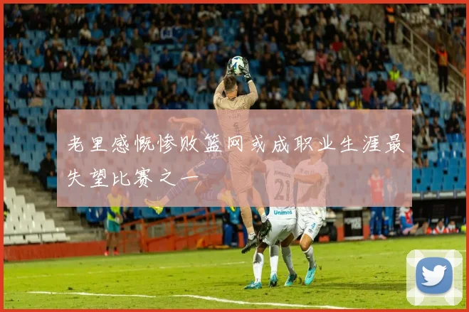 老里感慨惨败篮网或成职业生涯最失望比赛之一