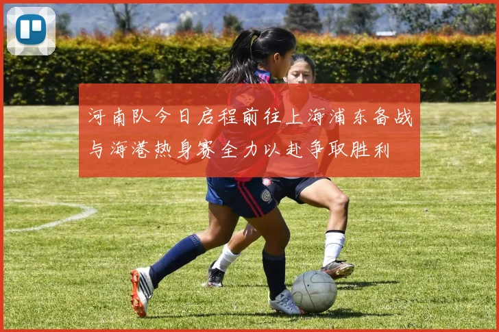 河南队今日启程前往上海浦东备战与海港热身赛全力以赴争取胜利
