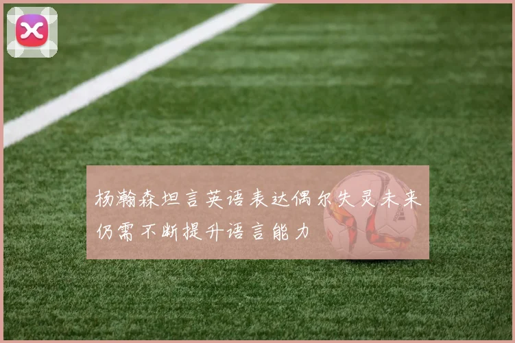 杨瀚森坦言英语表达偶尔失灵未来仍需不断提升语言能力