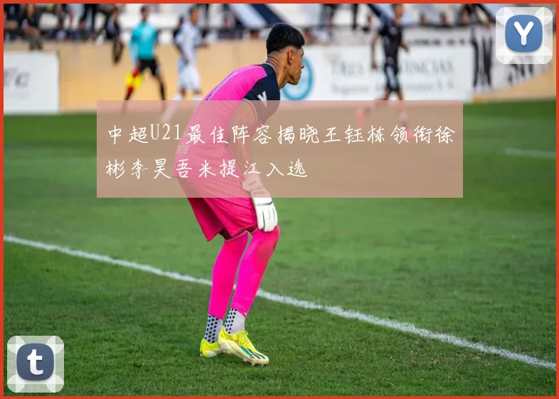 中超U21最佳阵容揭晓王钰栋领衔徐彬李昊吾米提江入选