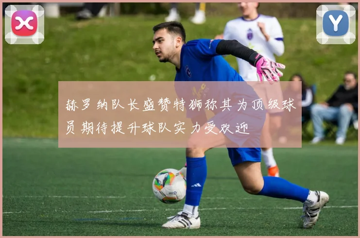 赫罗纳队长盛赞特狮称其为顶级球员期待提升球队实力受欢迎