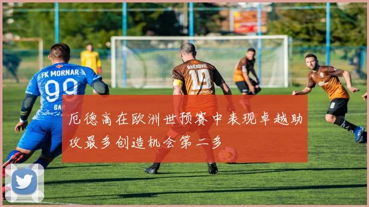 厄德高在欧洲世预赛中表现卓越助攻最多创造机会第二多