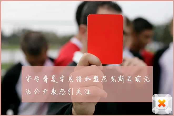 字母哥夏季或将加盟尼克斯目前无法公开表态引关注