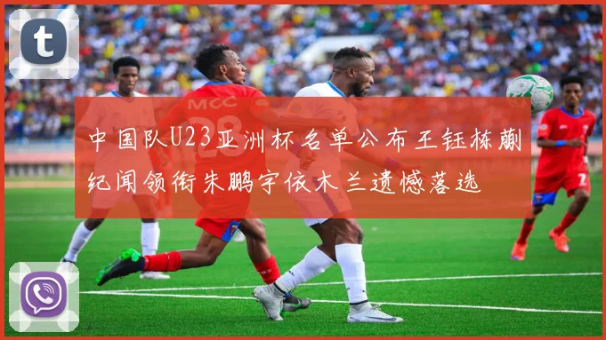 中国队U23亚洲杯名单公布王钰栋蒯纪闻领衔朱鹏宇依木兰遗憾落选