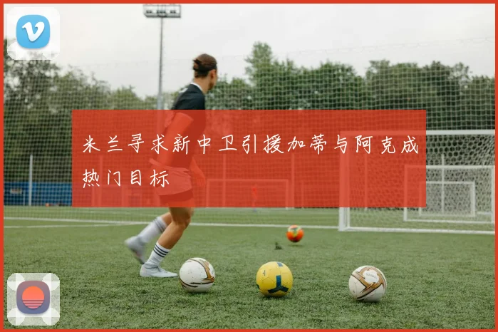 米兰寻求新中卫引援加蒂与阿克成热门目标