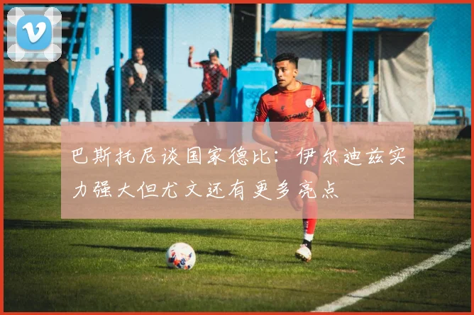 巴斯托尼谈国家德比：伊尔迪兹实力强大但尤文还有更多亮点