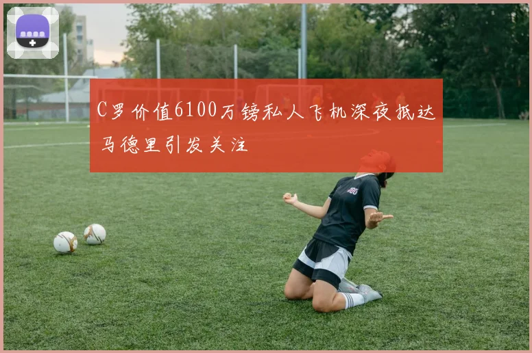 C罗价值6100万镑私人飞机深夜抵达马德里引发关注