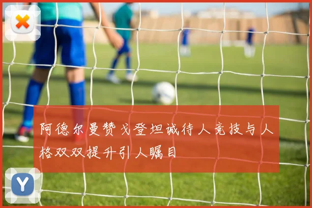 阿德尔曼赞戈登坦诚待人竞技与人格双双提升引人瞩目